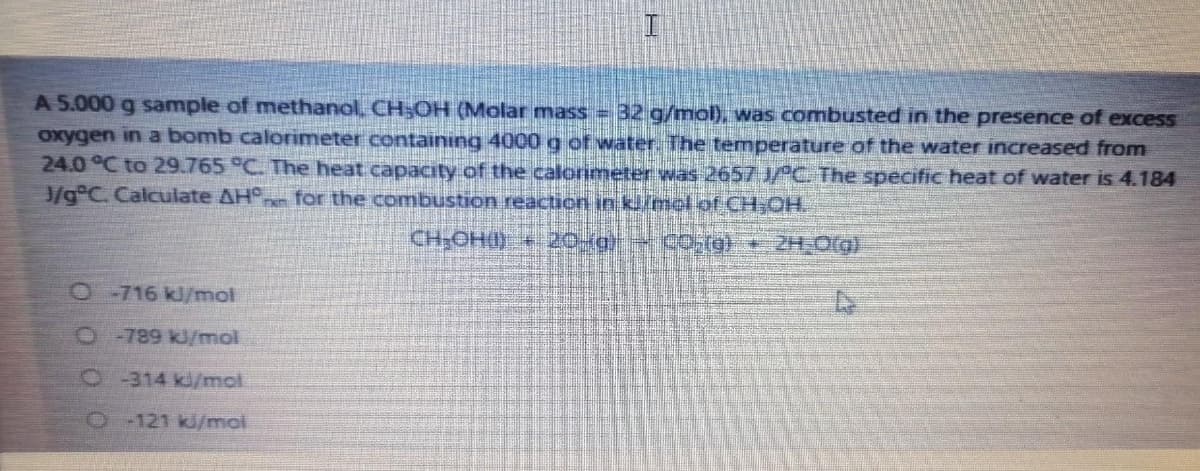 A 5.000 g sample of methanol, CH;OH (Molar mass = 32 g/mol), was combusted in the presence of excess
oxygen in a bomb calorimeter containing 4000 g of water. The temperature of the water increased from
24.0 °C to 29.765 °C. The heat capacity of the calorimeter was 2657 JPC. The specific heat of water is 4.184
J/g°C. Calculate AH° for the combustion reaction in kl/mel of CH-OH.
CH-OHO)
20-g CO(g} + 2H O(g)
O716 kJ/mol
O-789 kJ/mol
O314 kJ/mol
O121 kJ/moi
