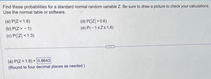 Find these probabilities for a standard normal random variable Z. Be sure to draw a picture to check your calculations.
Use the normal table or software.
(a) P(Z < 1.6)
(b) P(Z > -1)
(c) P(Z <1.3)
(d) P(Z >0.6)
(e) P(-1≤Z≤ 1.6)
(a) P(Z <1.6)=0.8643
(Round to four decimal places as needed.)
