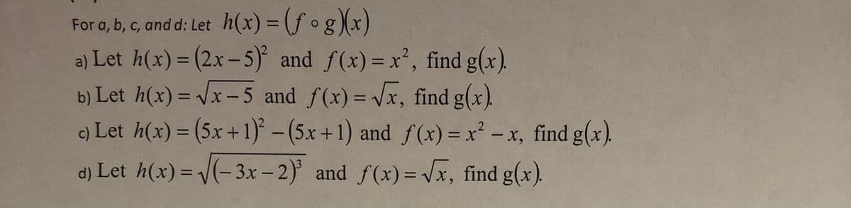 For a, b, c, and d: Let h(x) = (f og)(x)
a) Let h(x) = (2.x-5) and f(x)= x², find g(x).
b) Let h(x) = Vx-5 and f(x) = Vx, find g(x).
c) Let h(x) = (5x +1)* - (5x +1) and f(x) =x - x, find g(x).
%3D
%3D
%3D
%3D
%3D
|
%D
|
d) Let h(x) = V(- 3x – 2) and f(x) = Vx, find g(x).
%3D
%3D
