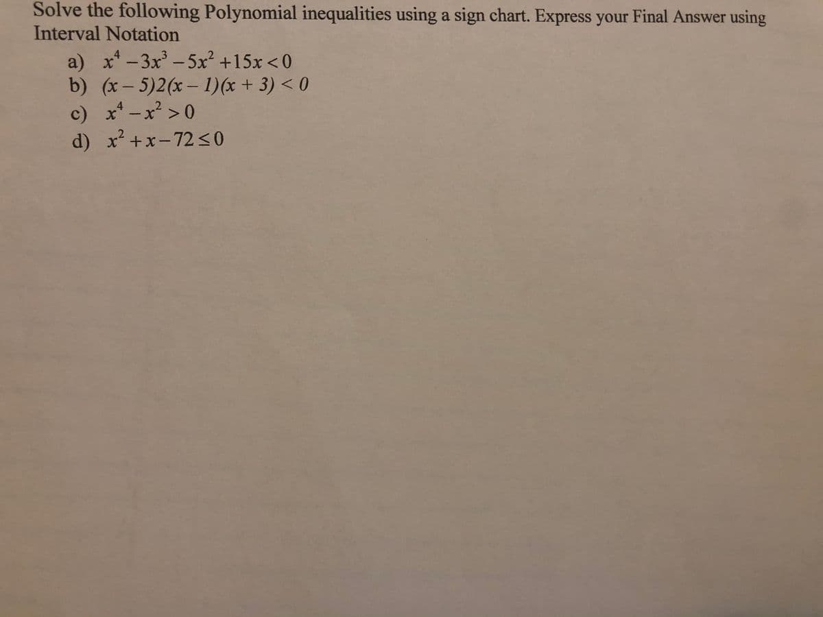 Solve the following Polynomial inequalities using a sign chart. Express your Final Answer using
Interval Notation
a) x*-3x-5x² +15x < 0
b) (x- 5)2(x- 1)(x + 3) < 0
c) x* -x >0
d) x+x-72<0
4
