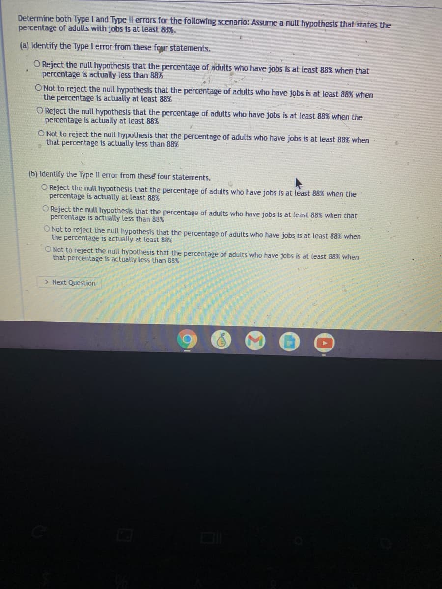Determine both Type I and Type |I errors for the following scenario: Assume a null hypothesis that states the
percentage of adults with jobs is at least 88%.
(a) Identify the Type I error from these four statements.
O Reject the null hypothesis that the percentage of adults who have jobs is at least 88% when that
percentage is actually less than 88%
O Not to reject the null hypothesis that the percentage of adults who have jobs is at least 88% when
the percentage is actually at least 88%
O Reject the null hypothesis that the percentage of adults who have jobs is at least 88% when the
percentage is actually at least 88%
O Not to reject the null hypothesis that the percentage of adults who have jobs is at least 88% when
that percentage is actually less than 88%
(b) Identify the Type Il error from these four statements.
O Reject the null hypothesis that the percentage of adults who have jobs is at least 88% when the
percentage is actually at least 88%
O Reject the null hypothesis that the percentage of adults who have jobs is at least 88% when that
percentage is actually less than 88%
O Not to reject the null hypothesis that the percentage of adults who have jobs is at least 88% when
the percentage is actually at least 88%
O Not to reject the null hypothesis that the percentage of adults who have jobs is at least 88% when
that percentage is actually less than 88%
> Next Question
