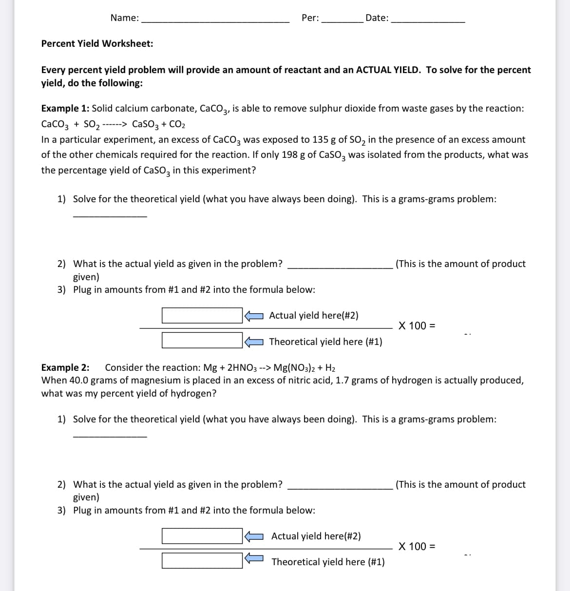 Name:
Per:
Date:
Percent Yield Worksheet:
Every percent yield problem will provide an amount of reactant and an ACTUAL YIELD. To solve for the percent
yield, do the following:
Example 1: Solid calcium carbonate, CaCO3,
is able to remove sulphur dioxide from waste gases by the reaction:
CaCO3 + SO2 ------> CaSO3 + CO2
In a particular experiment, an excess of CaCO3 was exposed to 135 g of SO, in the presence of an excess amount
of the other chemicals required for the reaction. If only 198 g of CaSO3
was isolated from the products, what was
the percentage yield of CaSO, in this experiment?
1) Solve for the theoretical yield (what you have always been doing). This is a grams-grams problem:
(This is the amount of product
2) What is the actual yield as given in the problem?
given)
3) Plug in amounts from #1 and #2 into the formula below:
Actual yield here(#2)
X 100 =
Theoretical yield here (#1)
Consider the reaction: Mg + 2HNO3 --> Mg(NO3)2 + H2
Example 2:
When 40.0 grams of magnesium is placed in an excess of nitric acid, 1.7 grams of hydrogen is actually produced,
what was my percent yield of hydrogen?
1) Solve for the theoretical yield (what you have always been doing). This is a grams-grams problem:
2) What is the actual yield as given in the problem?
given)
3) Plug in amounts from #1 and #2 into the formula below:
(This is the amount of product
Actual yield here(#2)
X 100 =
Theoretical yield here (#1)
