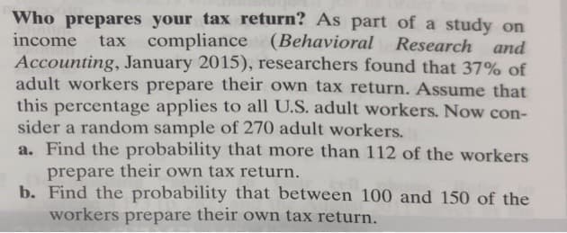 Who prepares your tax return? As part of a study on
income
tax compliance (Behavioral Research and
Accounting, January 2015), researchers found that 37% of
adult workers prepare their own tax return. Assume that
this percentage applies to all U.S. adult workers. Now con-
sider a random sample of 270 adult workers.
a. Find the probability that more than 112 of the workers
prepare their own tax return.
b. Find the probability that between 100 and 150 of the
workers prepare their own tax return.
