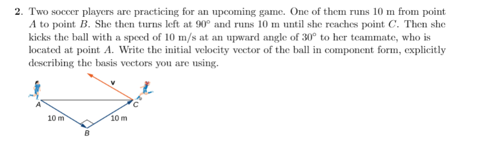 2. Two soccer players are practicing for an upcoming game. One of them runs 10 m from point
A to point B. She then turns left at 90° and runs 10 m until she reaches point C. Then she
kicks the ball with a speed of 10 m/s at an upward angle of 30° to her teammate, who is
located at point A. Write the initial velocity vector of the ball in component form, explicitly
describing the basis vectors you are using.
10 m
10 m
