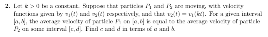 2. Let k >0 be a constant. Suppose that particles Pi and P2 are moving, with velocity
functions given by v1 (t) and v2(t) respectively, and that v2(t) = v1(kt). For a given interval
a, b, the average velocity of particle P1 on [a, b] is equal to the average velocity of particle
P2 on some interval [c, d]. Find c and d in terms of a and b
