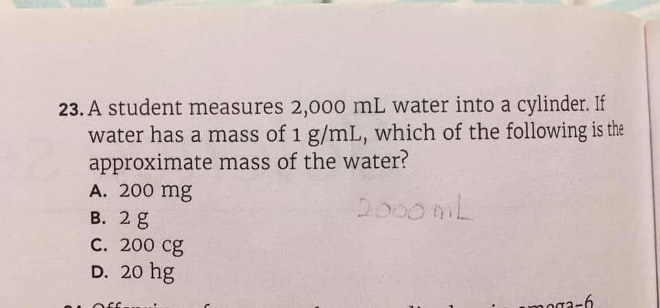 23. A student measures 2,000 mL water into a cylinder. If
water has a mass of 1 g/mL, which of the following is the
approximate mass of the water?
A. 200 mg
В. 2 g
С. 200 сg
Do00mL
D. 20 hg
oga-6
