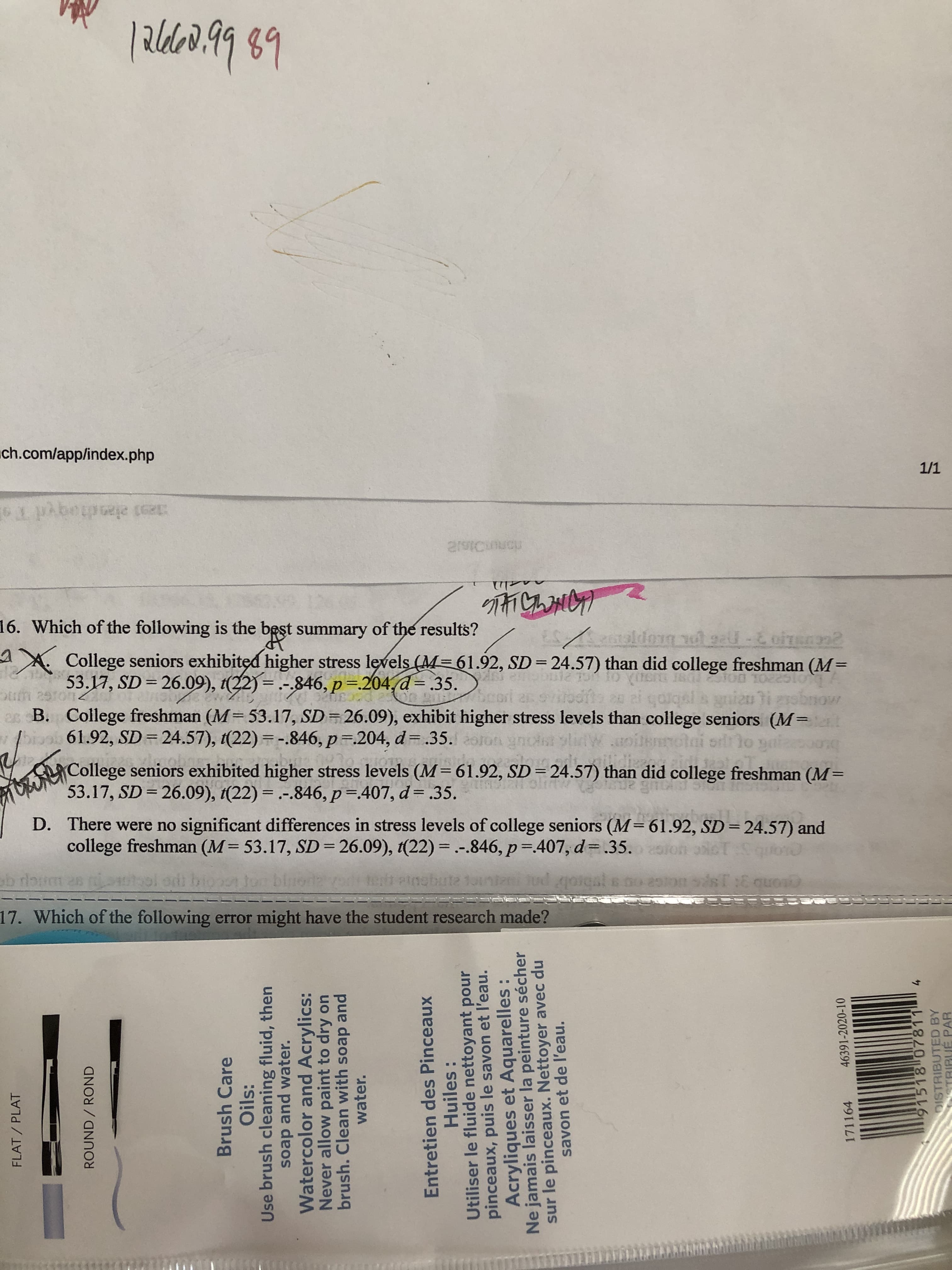 16. Which of the following is the best summary of the results?
AX. College seniors exhibited higher stress levels (M=61.92, SD=24.57) than did college freshman (M=
53.17, SD= 26.09), t(22) = .-.846, p=204,d= .35.
galqal a gniau i
es B. College freshman (M=53.17, SD=26.09), exhibit higher stress levels than college seniors (M=
orlr lo yai
61.92, SD = 24.57), 1(22) =-.846, p .204, d= .35. olon ynoist slidW.oilemr
College seniors exhibited higher stress levels (M=61.92, SD = 24.57) than did college freshman (M=
53.17, SD = 26.09), t(22) = .-.846, p=407, d= .35.
D. There were no significant differences in stress levels of college seniors (M=61.92, SD=24.57) and
college freshman (M= 53.17, SD = 26.09), 1(22) = .-.846, p= 407, d= .35. ion
%3D
%3D
%3D
%3D
%3D
