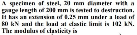 A specimen of steel, 20 mm diameter with a
gauge length of 200 mm is tested to destruction.
It has an extension of 0.25 mm under a load of
80 kN and the load at elastic limit is 102 kN.
The modulus of elasticity is
