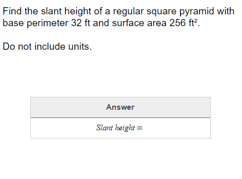 Find the slant height of a regular square pyramid with
base perimeter 32 ft and surface area 256 ft?.
Do not include units.
Answer
Slant height =
