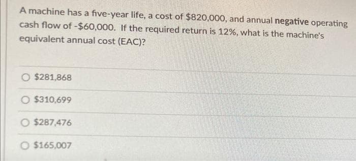 A machine has a five-year life, a cost of $820,000, and annual negative operating
cash flow of -$60,000. If the required return is 12%, what is the machine's
equivalent annual cost (EAC)?
$281,868
O $310,699
O $287,476
O $165,007