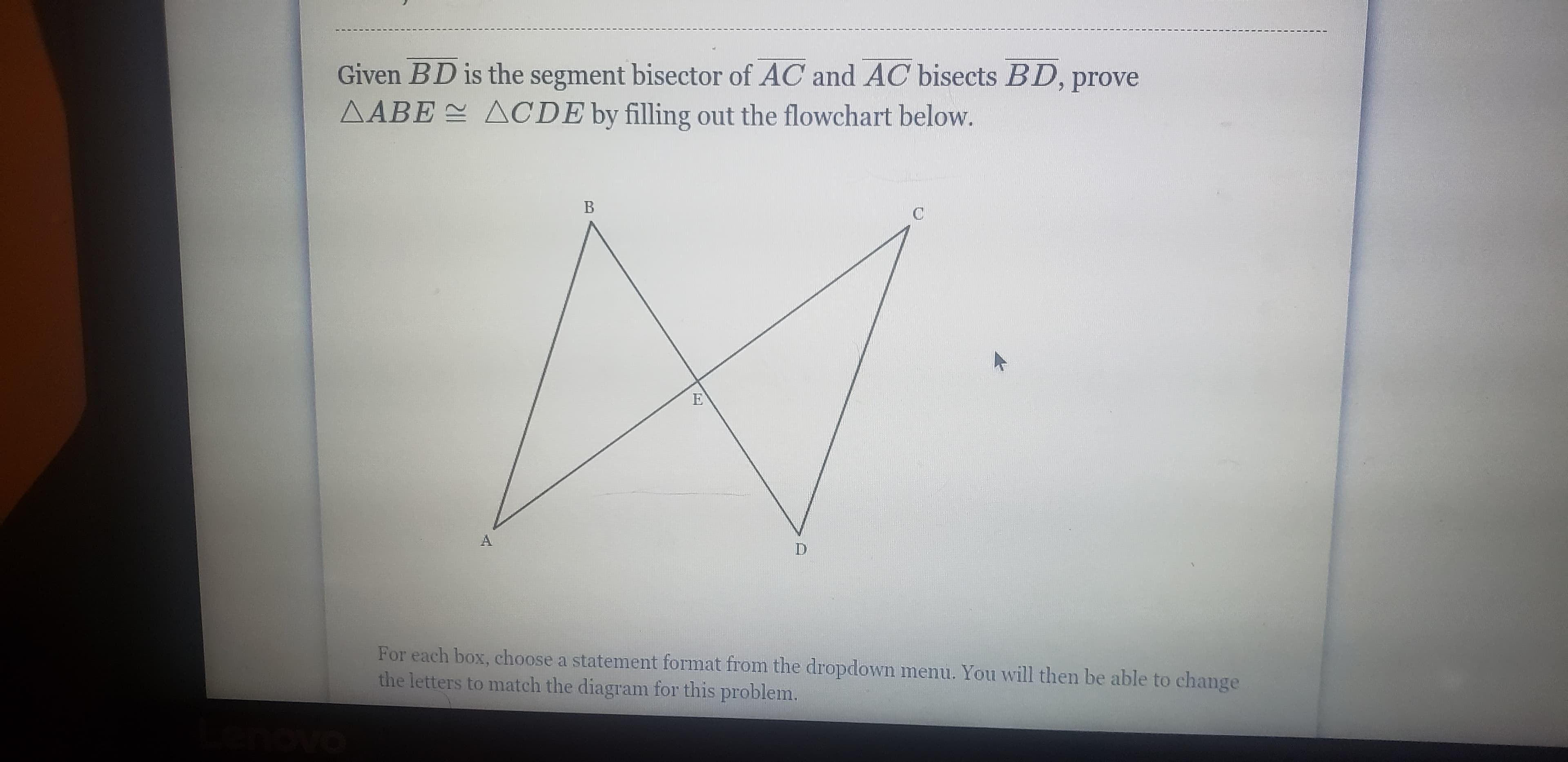 Given BD is the segment bisector of AC and AC bisects BD, prove
AABE ACDE by filling out the flowchart below.
A.
D.
For each box, choose a statement format from the dropdown menu. You will then be able to change
the letters to match the diagram for this problem.
