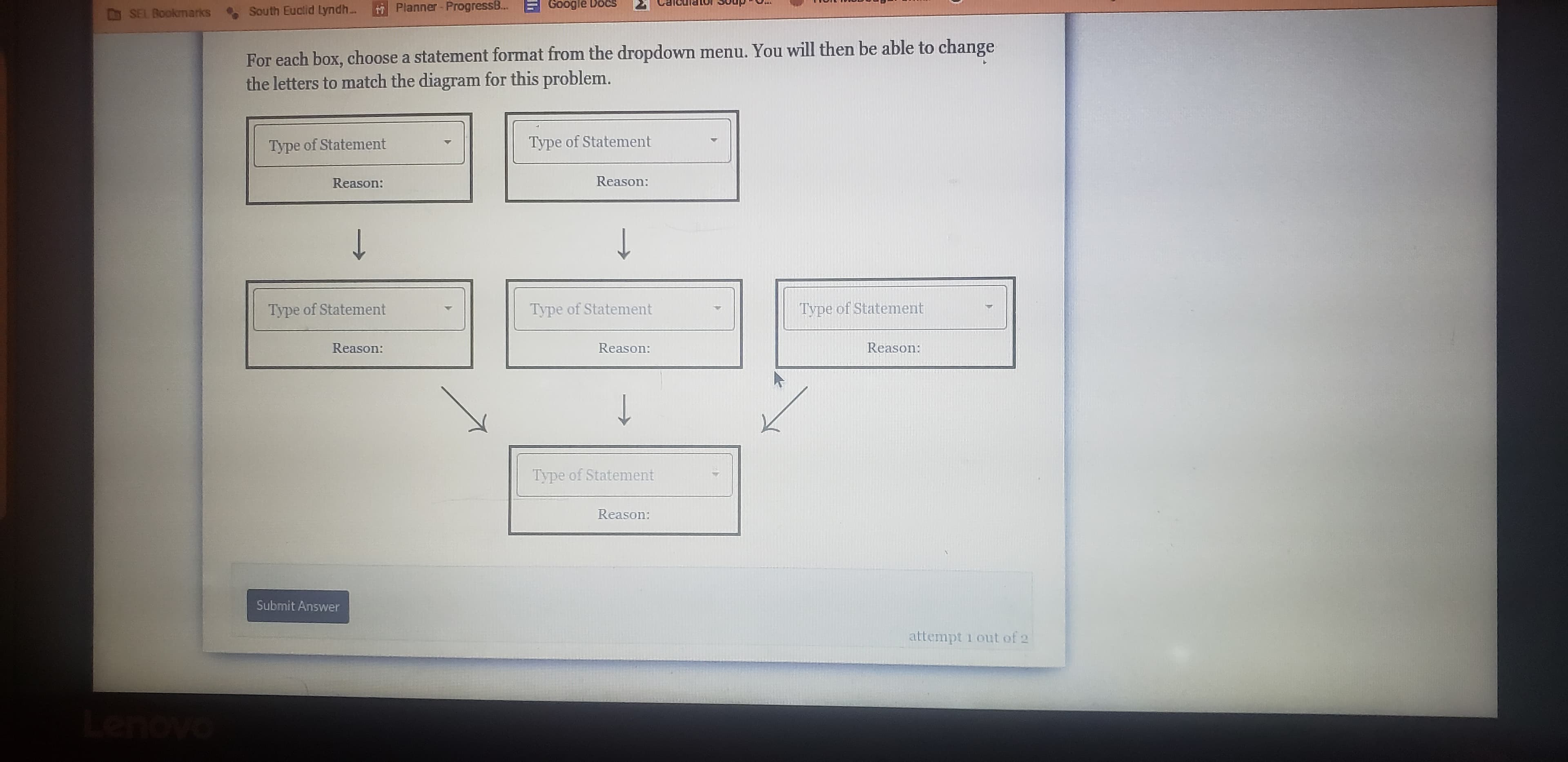 DSEL Bookmarks
South Euclid Lyndh...
Planner- ProgressB...
Google Docs
For each box, choose a statement format from the dropdown menu. You will then be able to change
the letters to match the diagram for this problem.
Type of Statement
Type of Statement
Reason:
Reason:
↑
↑
Type of Statement
Type of Statement
Type of Statement
Reason:
Reason:
Reason:
↑
Type of Statement
Reason:
Submit Answer
attempt i out of 2
