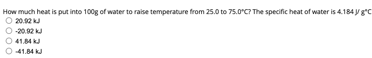 How much heat is put into 100g of water to raise temperature from 25.0 to 75.0°C? The specific heat of water is 4.184 J/ g°C
20.92 kJ
-20.92 kJ
41.84 kJ
-41.84 kJ
