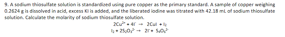 9. A sodium thiosulfate solution is standardized using pure copper as the primary standard. A sample of copper weighing
0.2624 g is dissolved in acid, excess Kl is added, and the liberated iodine was titrated with 42.18 mL of sodium thiosulfate
solution. Calculate the molarity of sodium thiosulfate solution.
2Cu2* + 41 → 2Cul + 12
I2 + 252032 -
21+ S4062
