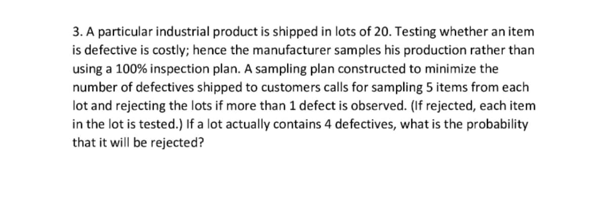 3. A particular industrial product is shipped in lots of 20. Testing whether an item
is defective is costly; hence the manufacturer samples his production rather than
using a 100% inspection plan. A sampling plan constructed to minimize the
number of defectives shipped to customers calls for sampling 5 items from each
lot and rejecting the lots if more than 1 defect is observed. (If rejected, each item
in the lot is tested.) If a lot actually contains 4 defectives, what is the probability
that it will be rejected?
