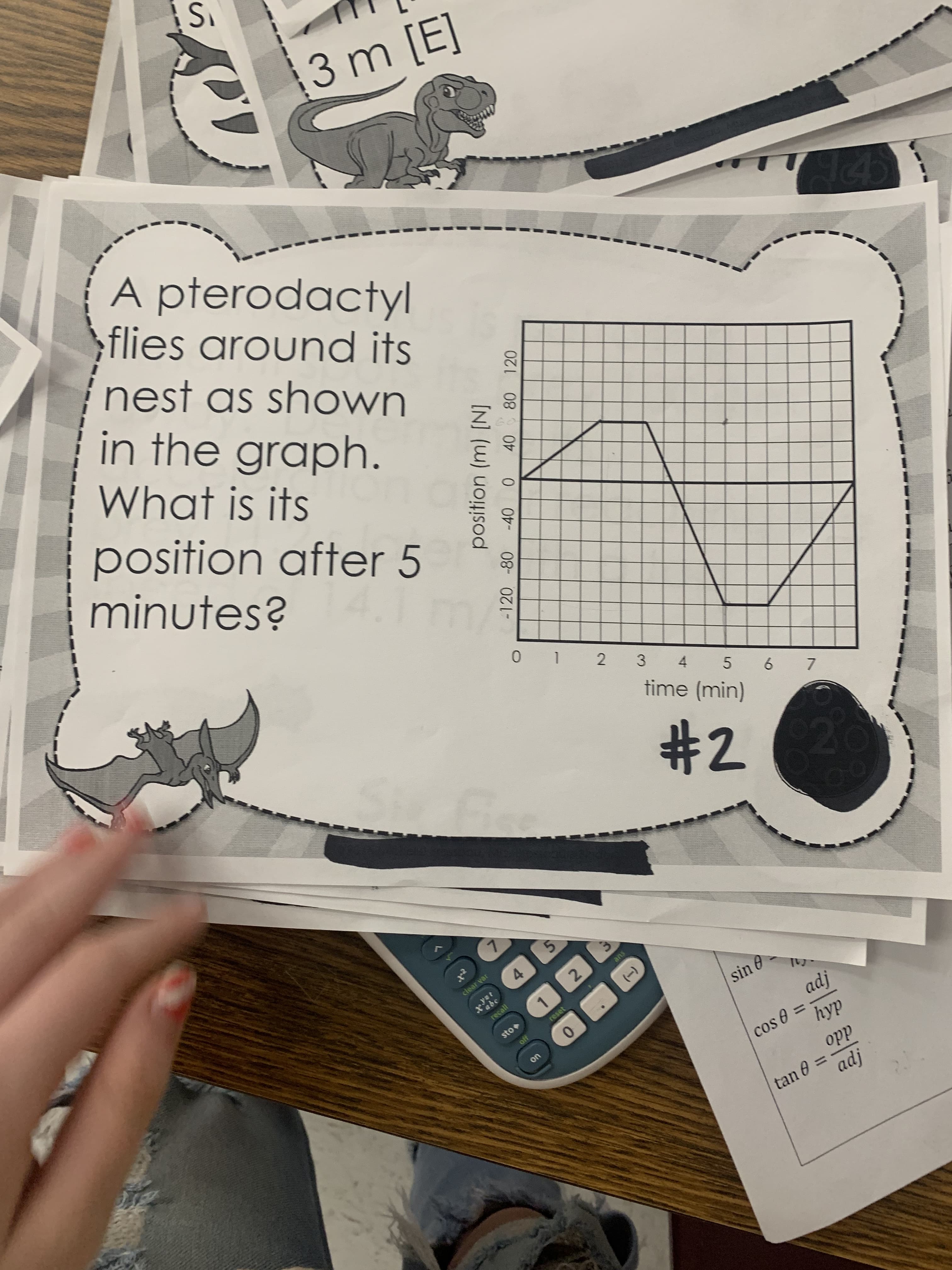 position (m) [N]
-120 -80
40 80 120
(-)
3 m [E]
A pterodactyl
;flies around its
nest as shown
in the graph.
What is its
position after 5
minutes?
0 1 2 3 4
time (min)
232
ans
4.
sin e
clear var
[pv
sto
0.
cos 0 =
$10
ddo
tan 6 3=
!pv
