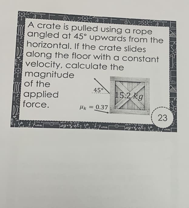 A crate is pulled using a rope
angled at 45° upwards from the
horizontal. If the crate slides
along the floor with a constant
velocity, calculate the
magnitude
of the
applied
force.
45°
15.2 kg
Hk = 0.37
Fama
ama
23
