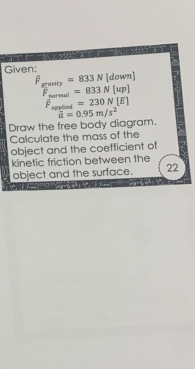 Given:
= 833 N [dowm]
833 N [up]
230 N [E]
gravity
F,
normal
applied
a = 0.95 m/s²
Draw the free body diagram.
Calculate the mass of the
object and the coefficient of
kinetic friction between the
object and the surface.
22
Foma
FamaO
akiema
