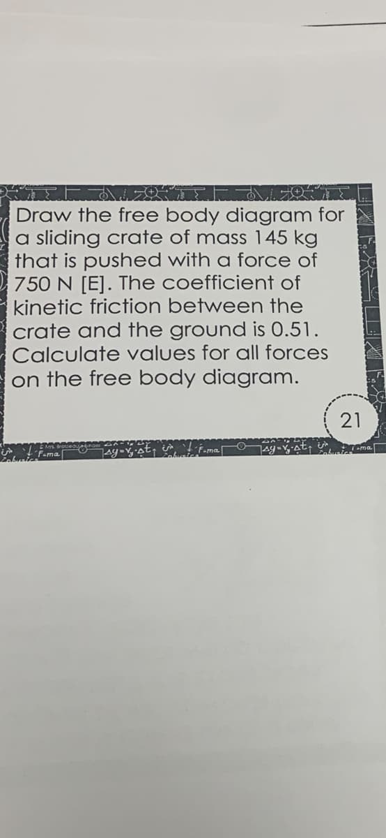 Draw the free body diagram for
a sliding crate of mass 145 kg
that is pushed with a force of
750 N [E]. The coefficient of
kinetic friction between the
crate and the ground is 0.51.
Calculate values for all forces
on the free body diagram.
21
´F-ma|
