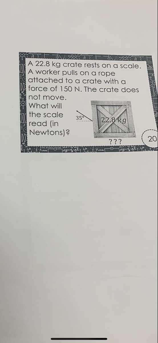 A 22.8 kg crate rests on a scale.
A worker pulls on a rope
attached to a crate with a
force of 150 N. The crate does
not move.
What will
the scale
35
22.8 kg
read (in
Newtons)?
20
???
7ay-
