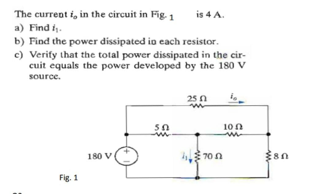 The current i, in the circuit in Fig. 1
a) Find i.
is 4 A.
b) Find the power dissipated in each resistor.
c) Verify that the total power dissipated in the cir-
cuit equals the power developed by the 180 V
source.
25 n
10 N
180 V
70 N
Fig. 1
