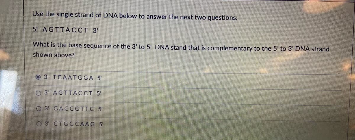 Use the single strand of DNA below to answer the next two questions:
5' AGTTACCT 3'
What is the base sequence of the 3' to 5' DNA stand that is complementary to the 5' to 3' DNA strand
shown above?
3' TCAATGGA 5'
O 3' AGTTACCT 5'
O 3 GACCGTTC 5
O 3 CTGGCAAG 5
