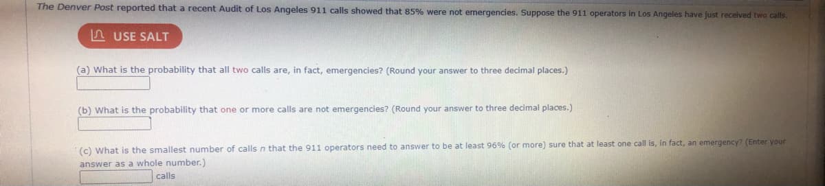 The Denver Post reported that a recent Audit of Los Angeles 911 calls showed that 85% were not emergencies. Suppose the 911 operators in Los Angeles have just received two calls.
n USE SALT
(a) What is the probability that all two calls are, in fact, emergencies? (Round your answer to three decimal places.)
(b) What is the probability that one or more calls are not emergencies? (Round your answer to three decimal places.)
(c) What is the smallest number of calls n that the 911 operators need to answer to be at least 96% (or more) sure that at least one call is, in fact, an emergency? (Enter your
answer as a whole number.)
| calls
