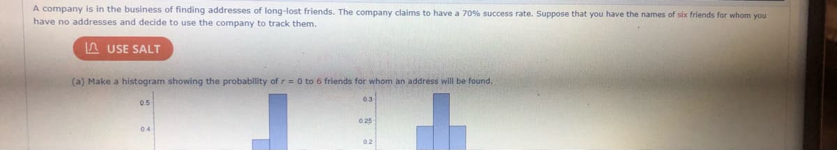 A company is in the business of finding addresses of long-lost friends. The company claims to have a 70% success rate. Suppose that you have the names of six friends for whom you
have no addresses and decide to use the company to track them.
n USE SALT
(a) Make a histogram showing the probability of r= 0 to 6 friends for whom an address will be found.
0.3
0.5
0.25
0.4
0.2
