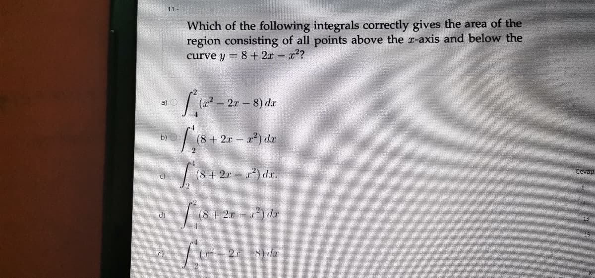 Which of the following integrals correctly gives the area of the
region consisting of all points above the r-axis and below the
curve y = 8+ 2x – x??
2.r 8) dr
a) O
(8+ 2r r) dr
b)
(8+2r ) d.r.
Cevap
c)
d)
| (8 2r da
2 da
