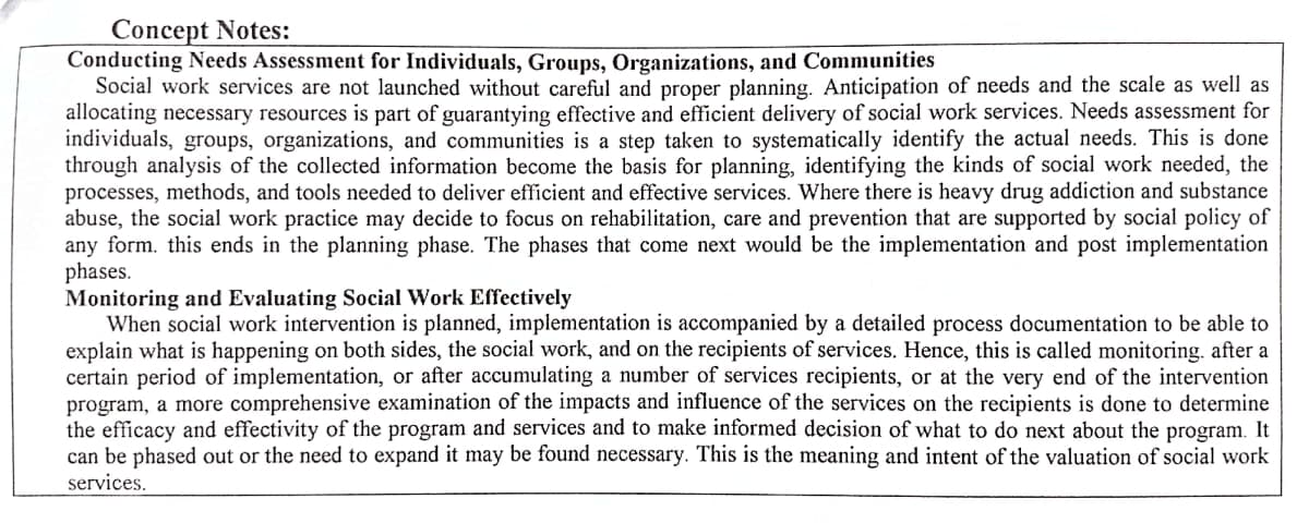 Concept Notes:
Conducting Needs Assessment for Individuals, Groups, Organizations, and Communities
Social work services are not launched without careful and proper planning. Anticipation of needs and the scale as well as
allocating necessary resources is part of guarantying effective and efficient delivery of social work services. Needs assessment for
individuals, groups, organizations, and communities is a step taken to systematically identify the actual needs. This is done
through analysis of the collected information become the basis for planning, identifying the kinds of social work needed, the
processes, methods, and tools needed to deliver efficient and effective services. Where there is heavy drug addiction and substance
abuse, the social work practice may decide to focus on rehabilitation, care and prevention that are supported by social policy of
any form. this ends in the planning phase. The phases that come next would be the implementation and post implementation
phases.
Monitoring and Evaluating Social Work Effectively
When social work intervention is planned, implementation is accompanied by a detailed process documentation to be able to
explain what is happening on both sides, the social work, and on the recipients of services. Hence, this is called monitoring. after a
certain period of implementation, or after accumulating a number of services recipients, or at the very end of the intervention
program, a more comprehensive examination of the impacts and influence of the services on the recipients is done to determine
the efficacy and effectivity of the program and services and to make informed decision of what to do next about the program. It
can be phased out or the need to expand it may be found necessary. This is the meaning and intent of the valuation of social work
services.
