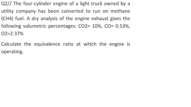 Q2// The four-cylinder engine of a light truck owned by a
utility company has been converted to run on methane
(CH4) fuel. A dry analysis of the engine exhaust gives the
following volumetric percentages: CO2= 10%, CO= 0.53%,
02=2.37%
Calculate the equivalence ratio at which the engine is
operating.
