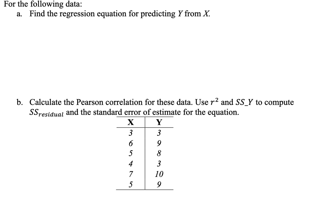 For the following data:
a. Find the regression equation for predicting Y from X.
b. Calculate the Pearson correlation for these data. Use r2 and SS_Y to compute
SSresidual and the standard error of estimate for the equation.
X
Y
3
3
6
5
8
4
3
7
10
5
