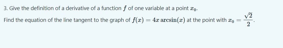3. Give the definition of a derivative of a function f of one variable at a point xo.
/2
Find the equation of the line tangent to the graph of f(x) = 4x arcsin(x) at the point with xo =
2
