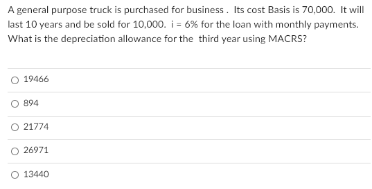 A general purpose truck is purchased for business. Its cost Basis is 70,000. It will
last 10 years and be sold for 10,000. i = 6% for the loan with monthly payments.
What is the depreciation allowance for the third year using MACRS?
O 19466
O 894
21774
O 26971
O 13440
