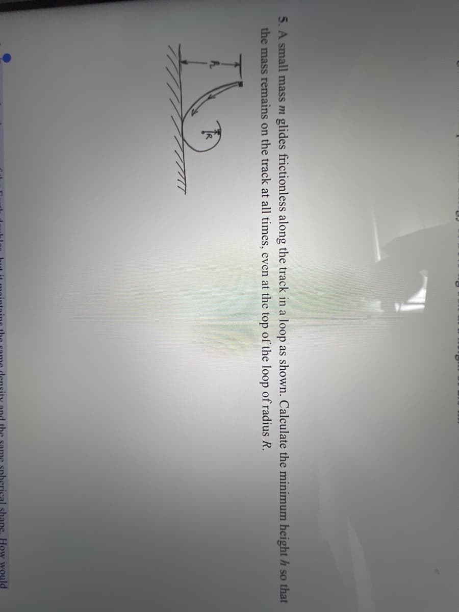 5. A small mass m glides frictionless along the track in a loop as shown. Calculate the minimum height h so that
the mass remains on the track at all times, even at the top of the loop of radius R.
the
shape, How would
