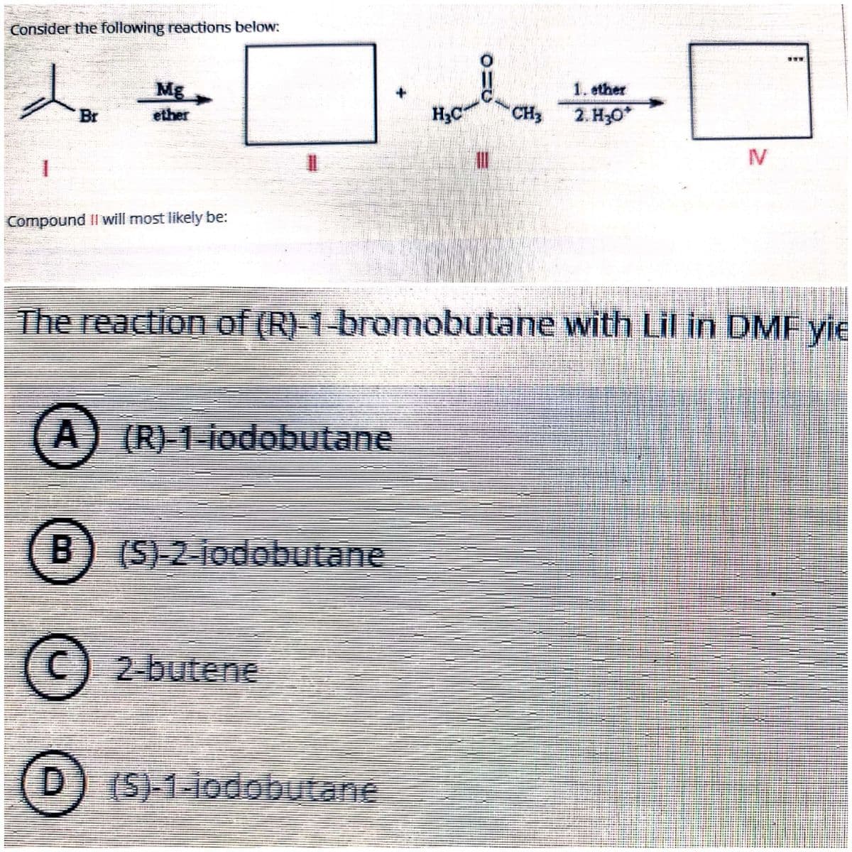 Consider the following reactions below:
Mg
1. ether
Br
ether
H3C
CH3
2. Но*
%3D
IV
Compound II will most likely be:
The reaction of (R) 1-bromobutane with Lil in DMF yie
A) (R) 1-iodobutane
B) (S) 2 iodobutane
(C
2-butene
(D) (S)-1-iodobutane
