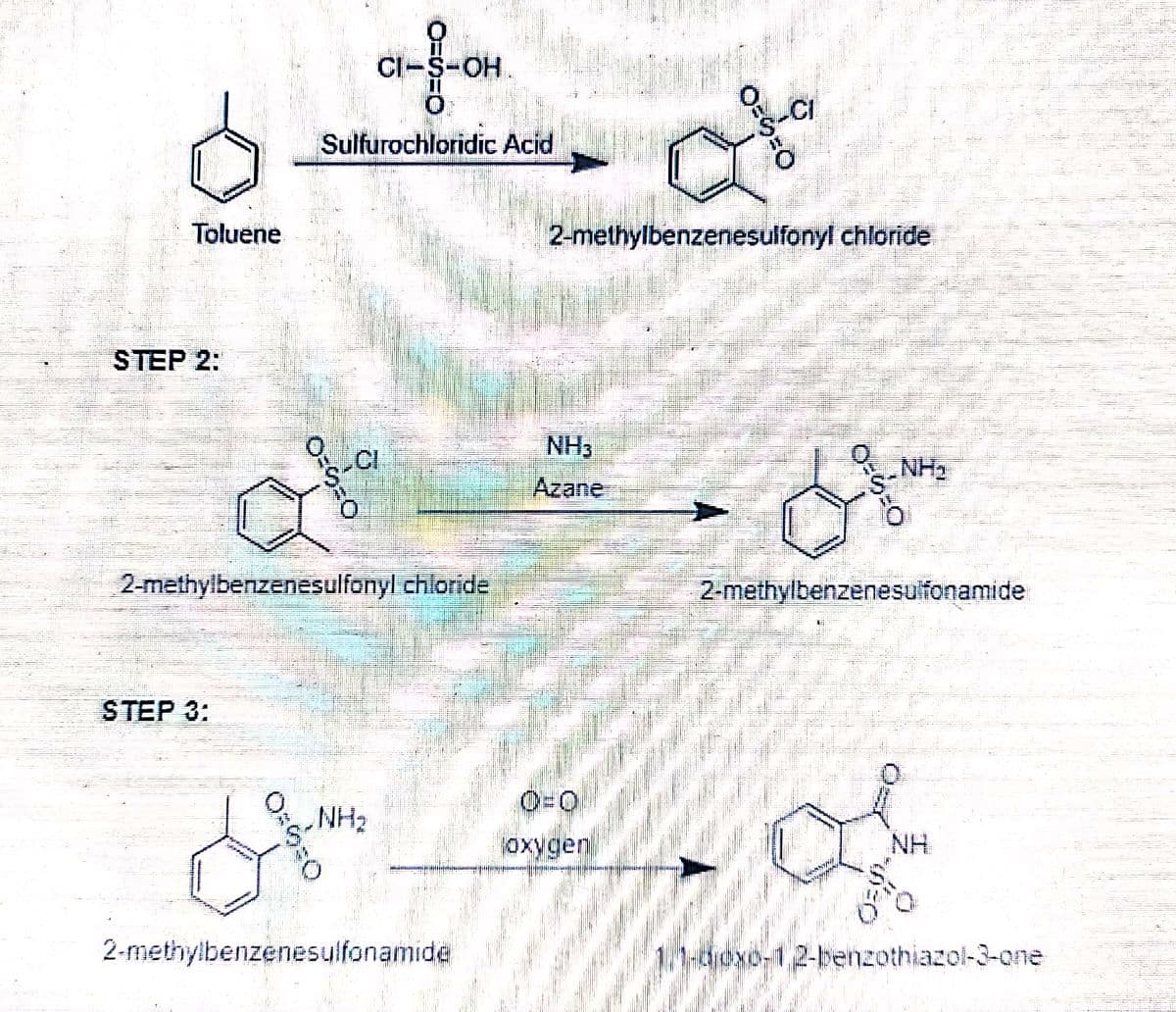 CI-S-OH.
Sulfurochloridic Acid
Toluene
2-methylbenzenesulfonyl chloride
STEP 2:
NH3
„NH2
Azane
2-methylbenzenesulfonyl chloride
2-methylbenzenesulfonamide
STEP 3:
O=0
NH2
NH
2-methylbenzenesulfonamide
11-oxo-1,2-benzothiazol-3-one
〇=ら=O
〇-ら=0
