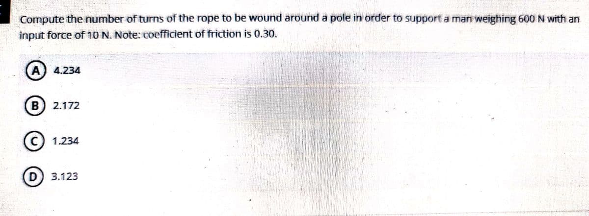Compute the number of turns of the rope to be wound around a pole in order to support a man weighing 600 N with an
input force of 10 N. Note: coefficient of friction is 0.30.
A) 4.234
B) 2.172
C 1.234
D) 3.123
