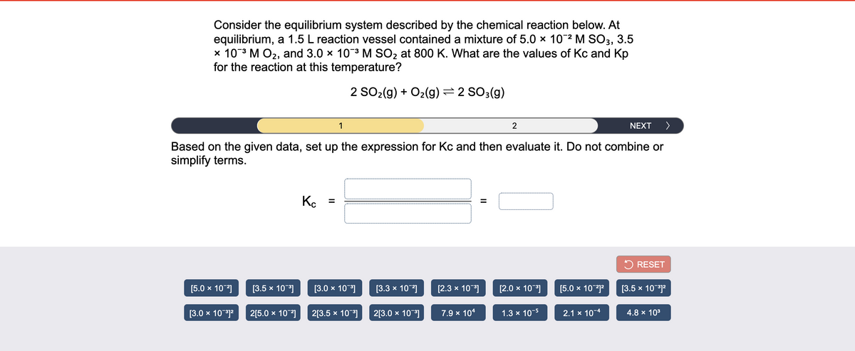 Consider the equilibrium system described by the chemical reaction below. At
equilibrium, a 1.5 L reaction vessel contained a mixture of 5.0 × 102 M SO3, 3.5
x 103 M O2, and 3.0 x 103 M SO2 at 800 K. What are the values of Kc and Kp
for the reaction at this temperature?
2 SO2(g) + O2(g) =2 SO3(g)
1
2
NEXT
>
Based on the given data, set up the expression for Kc and then evaluate it. Do not combine or
simplify terms.
Ko
5 RESET
[5.0 x 10]
[3.5 x 10]
[3.0 x 10]
[3.3 х 10"]
[2.3 x 10]
[2.0 x 10]
[5.0 x 10j?
[3.5 x 101?
[3.0 x 1012
2[5.0 x 10]
2[3.5 x 10]
2[3.0 x 10]
7.9 x 104
1.3 x 10-5
2.1 x 10-4
4.8 x 103
II
II
