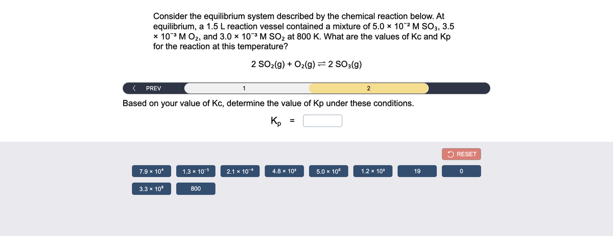 Consider the equilibrium system described by the chemical reaction below. At
equilibrium, a 1.5 L reaction vessel contained a mixture of 5.0 × 102 M SO3, 3.5
x 103 M O2, and 3.0 x 103 M SO2 at 800 K. What are the values of Kc and Kp
for the reaction at this temperature?
2 SO2(g) + O2(g) =2 SO3(g)
PREV
1
2
Based on your value of Kc, determine the value of Kp under these conditions.
Kp
5 RESET
7.9 x 104
1.3 x 10-5
2.1 x 10-4
4.8 x 103
5.0 x 106
1.2 x 103
19
3.3 x 108
800
