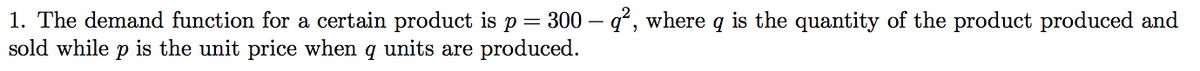 1. The demand function for a certain product is p= 300 – q², where q is the quantity of the product produced and
sold while p is the unit price when q units are produced.
