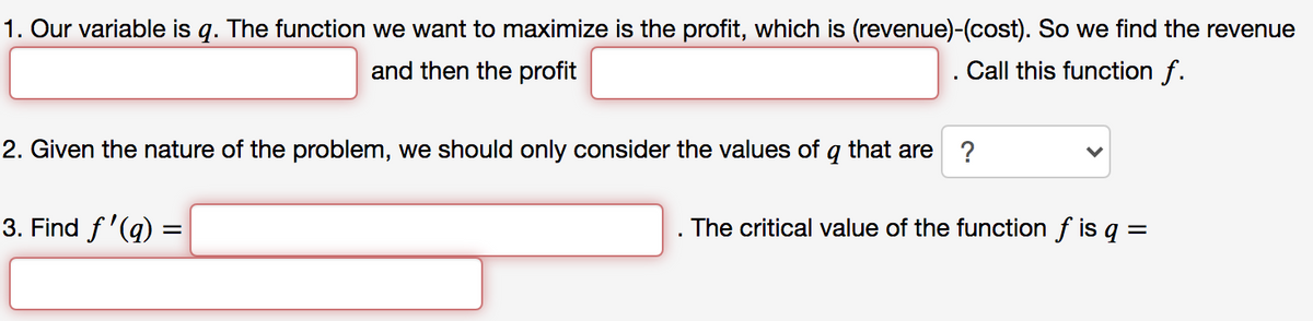 1. Our variable is q. The function we want to maximize is the profit, which is (revenue)-(cost). So we find the revenue
and then the profit
Call this function f.
2. Given the nature of the problem, we should only consider the values of
that are
?
3. Find f'(q) =
The critical value of the function f is q =
