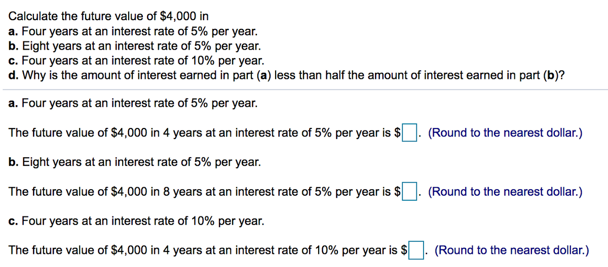 Calculate the future value of $4,000 in
a. Four years at an interest rate of 5% per year.
b. Eight years at an interest rate of 5% per year.
c. Four years at an interest rate of 10% per year.
d. Why is the amount of interest earned in part (a) less than half the amount of interest earned in part (b)?
a. Four years at an interest rate of 5% per year.
The future value of $4,000 in 4 years at an interest rate of 5% per year is $
(Round to the nearest dollar.)
b. Eight years at an interest rate of 5% per year.
The future value of $4,000 in 8 years at an interest rate of 5% per year is $
(Round to the nearest dollar.)
c. Four years at an interest rate of 10% per year.
The future value of $4,000 in 4 years at an interest rate of 10% per year is $
(Round to the nearest dollar.)
