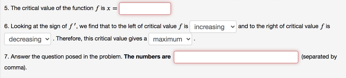 5. The critical value of the function f is x =
6. Looking at the sign of f', we find that to the left of critical value f is increasing
and to the right of critical value f is
decreasing v . Therefore, this critical value gives a maximum v
7. Answer the question posed in the problem. The numbers are
(separated by
comma).
