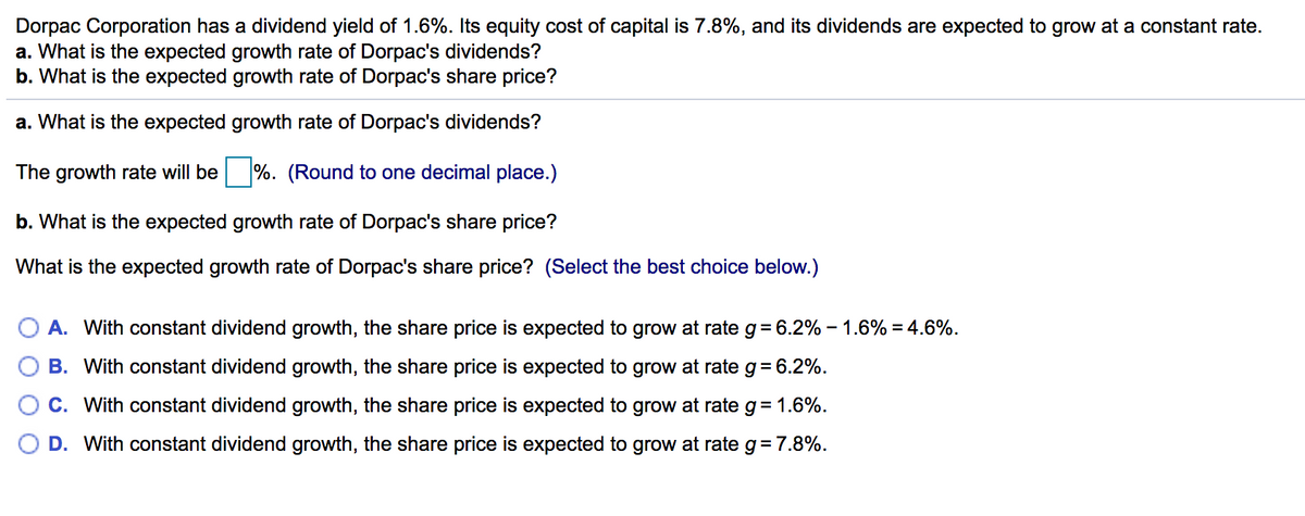 Dorpac Corporation has a dividend yield of 1.6%. Its equity cost of capital is 7.8%, and its dividends are expected to grow at a constant rate.
a. What is the expected growth rate of Dorpac's dividends?
b. What is the expected growth rate of Dorpac's share price?
a. What is the expected growth rate of Dorpac's dividends?
The growth rate will be %. (Round to one decimal place.)
b. What is the expected growth rate of Dorpac's share price?
What is the expected growth rate of Dorpac's share price? (Select the best choice below.)
A. With constant dividend growth, the share price is expected to grow at rate g= 6.2% – 1.6% = 4.6%.
B. With constant dividend growth, the share price is expected to grow at rate g= 6.2%.
C. With constant dividend growth, the share price is expected to grow at rate g = 1.6%.
D. With constant dividend growth, the share price is expected to grow at rate g= 7.8%.
