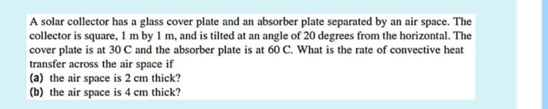 A solar collector has a glass cover plate and an absorber plate separated by an air space. The
collector is square, 1 m by 1 m, and is tilted at an angle of 20 degrees from the horizontal. The
cover plate is at 30 C and the absorber plate is at 60 C. What is the rate of convective heat
transfer across the air space if
(a) the air space is 2 cm thick?
(b) the air space is 4 cm thick?