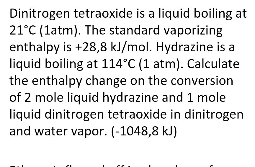 Dinitrogen tetraoxide is a liquid boiling at
21°C (1atm). The standard vaporizing
enthalpy is +28,8 kJ/mol. Hydrazine is a
liquid boiling at 114°C (1 atm). Calculate
the enthalpy change on the conversion
of 2 mole liquid hydrazine and 1 mole
liquid dinitrogen tetraoxide in dinitrogen
and water vapor. (-1048,8 kJ)
CI

