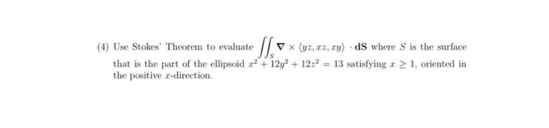 (4) Use Stokes' Theorem to evaluate 11 Vx (yz, xz, xy) dS where S is the surface
that is the part of the ellipsoid r2 + 12y2 + 1222 = 13 satisfying x ≥ 1, oriented in
the positive r-direction.