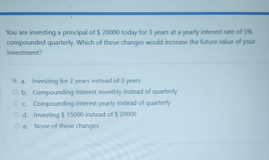 You are investing a principal of $ 20000 today for 3 years at a yearly interest rate of 5%
compounded quarterly. Which of these changes would increase the future value of your
investment?
a. Investing for 2 years instead of 3 years
b. Compounding interest monthly instead of quarterly
c. Compounding interest yearly instead of quarterly
Investing $ 15000 instead of $ 20000
Od.
O e. None of these changes