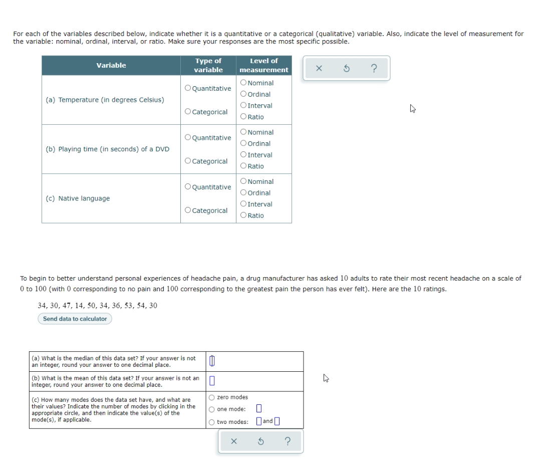 For each of the variables described below, indicate whether it is a quantitative or a categorical (qualitative) variable. Also, indicate the level of measurement for
the variable: nominal, ordinal, interval, or ratio. Make sure your responses are the most specific possible.
Variable
Type of
variable
Level of
measurement
O Nominal
O Quantitative
O Ordinal
(a) Temperature (in degrees Celsius)
O Interval
D
O Categorical
O Ratio
O Nominal
O Quantitative
O Ordinal
(b) Playing time (in seconds) of a DVD
O Categorical
O Interval
O Ratio
O Nominal
O Quantitative
(c) Native language
O Ordinal
O Interval
O Ratio
O Categorical
To begin to better understand personal experiences of headache pain, a drug manufacturer has asked 10 adults to rate their most recent headache on a scale of
0 to 100 (with 0 corresponding to no pain and 100 corresponding to the greatest pain the person has ever felt). Here are the 10 ratings.
34, 30, 47, 14, 50, 34, 36, 53, 54, 30
Send data to calculator
(a) What is the median of this data set? If your answer is not
an integer, round your answer to one decimal place.
0
10
(b) What is the mean of this data set? If your answer is not an
integer, round your answer to one decimal place.
O zero modes
O one mode:
(c) How many modes does the data set have, and what are
their values? Indicate the number of modes by clicking in the
appropriate circle, and then indicate the value(s) of the
mode(s), if applicable.
O two modes: and